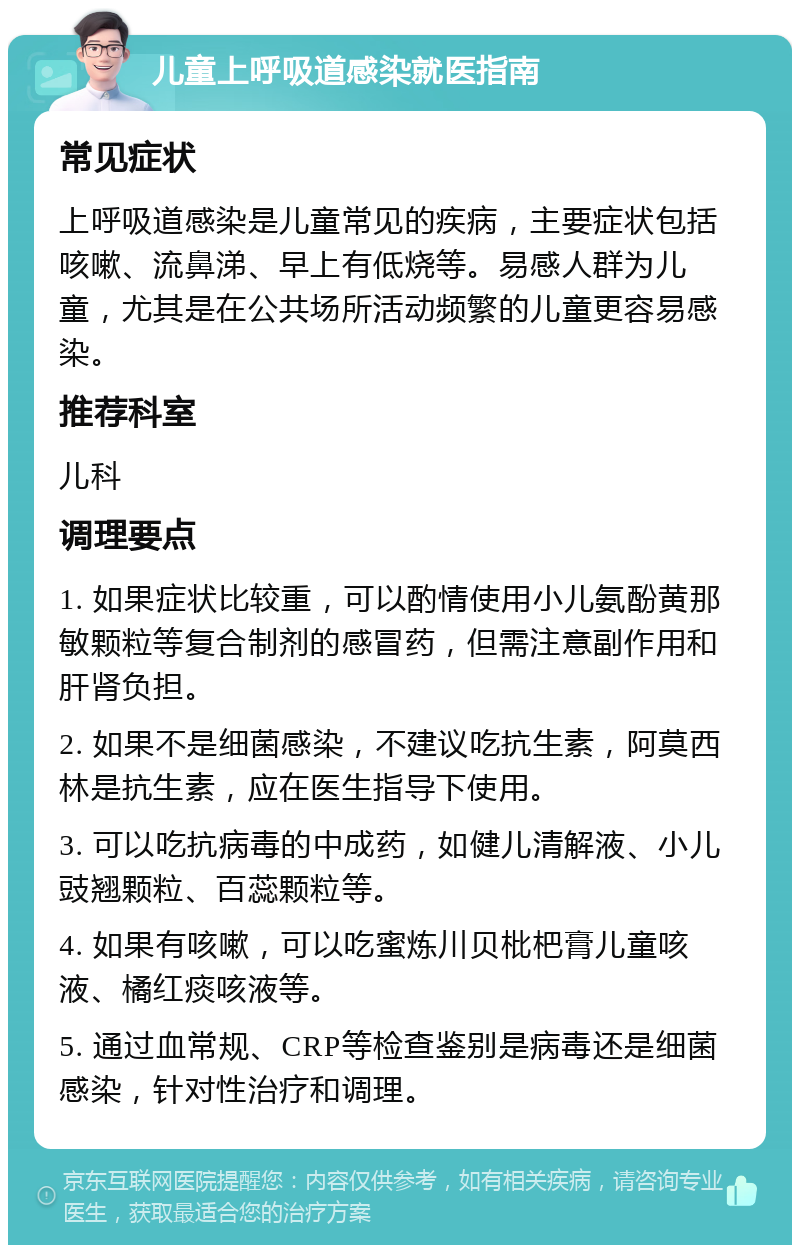 儿童上呼吸道感染就医指南 常见症状 上呼吸道感染是儿童常见的疾病，主要症状包括咳嗽、流鼻涕、早上有低烧等。易感人群为儿童，尤其是在公共场所活动频繁的儿童更容易感染。 推荐科室 儿科 调理要点 1. 如果症状比较重，可以酌情使用小儿氨酚黄那敏颗粒等复合制剂的感冒药，但需注意副作用和肝肾负担。 2. 如果不是细菌感染，不建议吃抗生素，阿莫西林是抗生素，应在医生指导下使用。 3. 可以吃抗病毒的中成药，如健儿清解液、小儿豉翘颗粒、百蕊颗粒等。 4. 如果有咳嗽，可以吃蜜炼川贝枇杷膏儿童咳液、橘红痰咳液等。 5. 通过血常规、CRP等检查鉴别是病毒还是细菌感染，针对性治疗和调理。