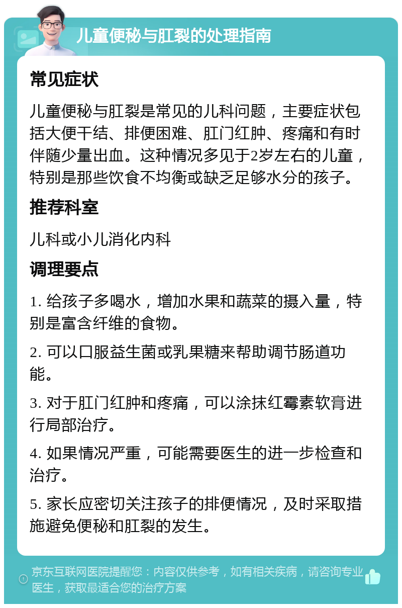 儿童便秘与肛裂的处理指南 常见症状 儿童便秘与肛裂是常见的儿科问题，主要症状包括大便干结、排便困难、肛门红肿、疼痛和有时伴随少量出血。这种情况多见于2岁左右的儿童，特别是那些饮食不均衡或缺乏足够水分的孩子。 推荐科室 儿科或小儿消化内科 调理要点 1. 给孩子多喝水，增加水果和蔬菜的摄入量，特别是富含纤维的食物。 2. 可以口服益生菌或乳果糖来帮助调节肠道功能。 3. 对于肛门红肿和疼痛，可以涂抹红霉素软膏进行局部治疗。 4. 如果情况严重，可能需要医生的进一步检查和治疗。 5. 家长应密切关注孩子的排便情况，及时采取措施避免便秘和肛裂的发生。