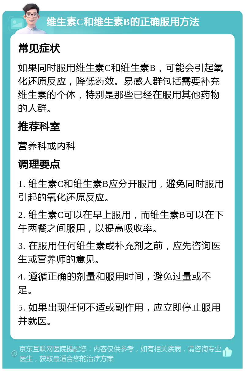 维生素C和维生素B的正确服用方法 常见症状 如果同时服用维生素C和维生素B，可能会引起氧化还原反应，降低药效。易感人群包括需要补充维生素的个体，特别是那些已经在服用其他药物的人群。 推荐科室 营养科或内科 调理要点 1. 维生素C和维生素B应分开服用，避免同时服用引起的氧化还原反应。 2. 维生素C可以在早上服用，而维生素B可以在下午两餐之间服用，以提高吸收率。 3. 在服用任何维生素或补充剂之前，应先咨询医生或营养师的意见。 4. 遵循正确的剂量和服用时间，避免过量或不足。 5. 如果出现任何不适或副作用，应立即停止服用并就医。