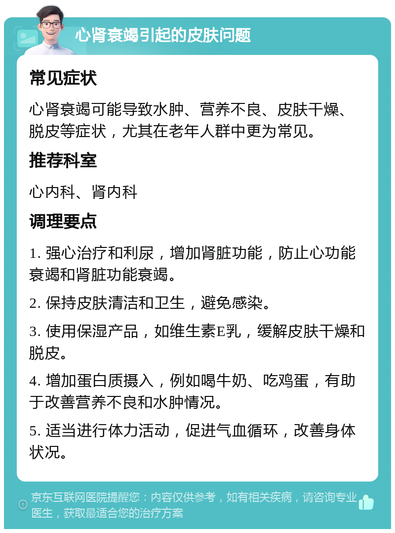 心肾衰竭引起的皮肤问题 常见症状 心肾衰竭可能导致水肿、营养不良、皮肤干燥、脱皮等症状，尤其在老年人群中更为常见。 推荐科室 心内科、肾内科 调理要点 1. 强心治疗和利尿，增加肾脏功能，防止心功能衰竭和肾脏功能衰竭。 2. 保持皮肤清洁和卫生，避免感染。 3. 使用保湿产品，如维生素E乳，缓解皮肤干燥和脱皮。 4. 增加蛋白质摄入，例如喝牛奶、吃鸡蛋，有助于改善营养不良和水肿情况。 5. 适当进行体力活动，促进气血循环，改善身体状况。