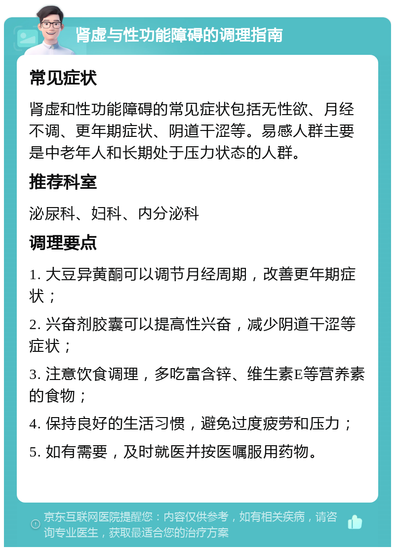 肾虚与性功能障碍的调理指南 常见症状 肾虚和性功能障碍的常见症状包括无性欲、月经不调、更年期症状、阴道干涩等。易感人群主要是中老年人和长期处于压力状态的人群。 推荐科室 泌尿科、妇科、内分泌科 调理要点 1. 大豆异黄酮可以调节月经周期，改善更年期症状； 2. 兴奋剂胶囊可以提高性兴奋，减少阴道干涩等症状； 3. 注意饮食调理，多吃富含锌、维生素E等营养素的食物； 4. 保持良好的生活习惯，避免过度疲劳和压力； 5. 如有需要，及时就医并按医嘱服用药物。