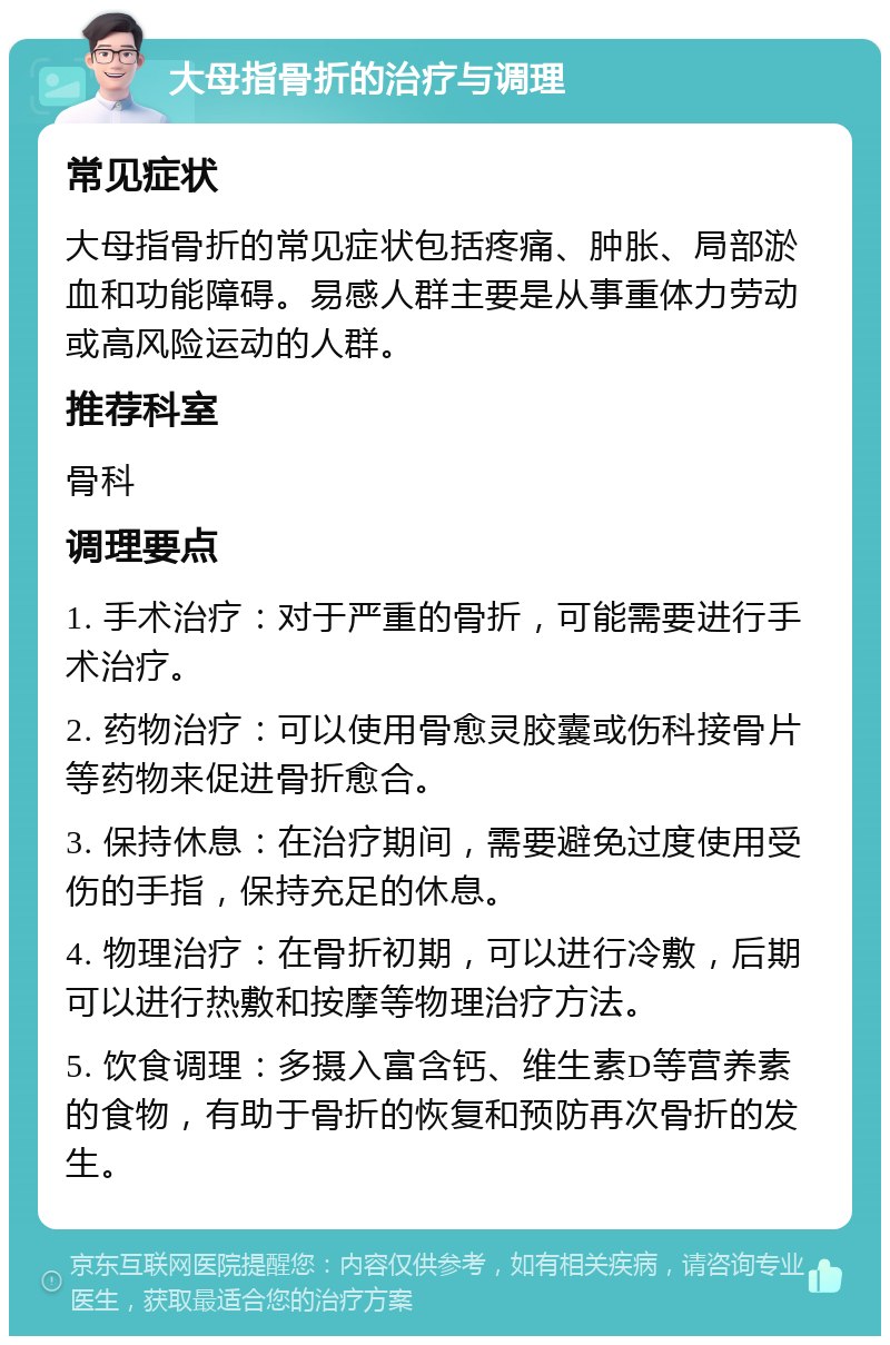 大母指骨折的治疗与调理 常见症状 大母指骨折的常见症状包括疼痛、肿胀、局部淤血和功能障碍。易感人群主要是从事重体力劳动或高风险运动的人群。 推荐科室 骨科 调理要点 1. 手术治疗：对于严重的骨折，可能需要进行手术治疗。 2. 药物治疗：可以使用骨愈灵胶囊或伤科接骨片等药物来促进骨折愈合。 3. 保持休息：在治疗期间，需要避免过度使用受伤的手指，保持充足的休息。 4. 物理治疗：在骨折初期，可以进行冷敷，后期可以进行热敷和按摩等物理治疗方法。 5. 饮食调理：多摄入富含钙、维生素D等营养素的食物，有助于骨折的恢复和预防再次骨折的发生。