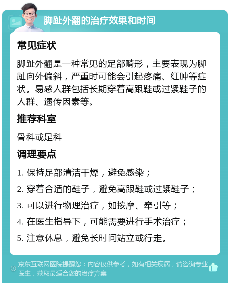 脚趾外翻的治疗效果和时间 常见症状 脚趾外翻是一种常见的足部畸形，主要表现为脚趾向外偏斜，严重时可能会引起疼痛、红肿等症状。易感人群包括长期穿着高跟鞋或过紧鞋子的人群、遗传因素等。 推荐科室 骨科或足科 调理要点 1. 保持足部清洁干燥，避免感染； 2. 穿着合适的鞋子，避免高跟鞋或过紧鞋子； 3. 可以进行物理治疗，如按摩、牵引等； 4. 在医生指导下，可能需要进行手术治疗； 5. 注意休息，避免长时间站立或行走。