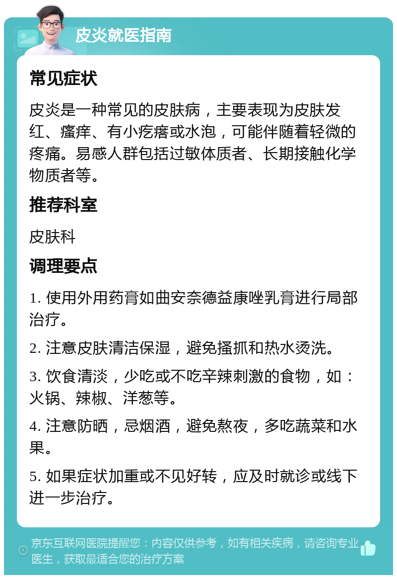 皮炎就医指南 常见症状 皮炎是一种常见的皮肤病，主要表现为皮肤发红、瘙痒、有小疙瘩或水泡，可能伴随着轻微的疼痛。易感人群包括过敏体质者、长期接触化学物质者等。 推荐科室 皮肤科 调理要点 1. 使用外用药膏如曲安奈德益康唑乳膏进行局部治疗。 2. 注意皮肤清洁保湿，避免搔抓和热水烫洗。 3. 饮食清淡，少吃或不吃辛辣刺激的食物，如：火锅、辣椒、洋葱等。 4. 注意防晒，忌烟酒，避免熬夜，多吃蔬菜和水果。 5. 如果症状加重或不见好转，应及时就诊或线下进一步治疗。