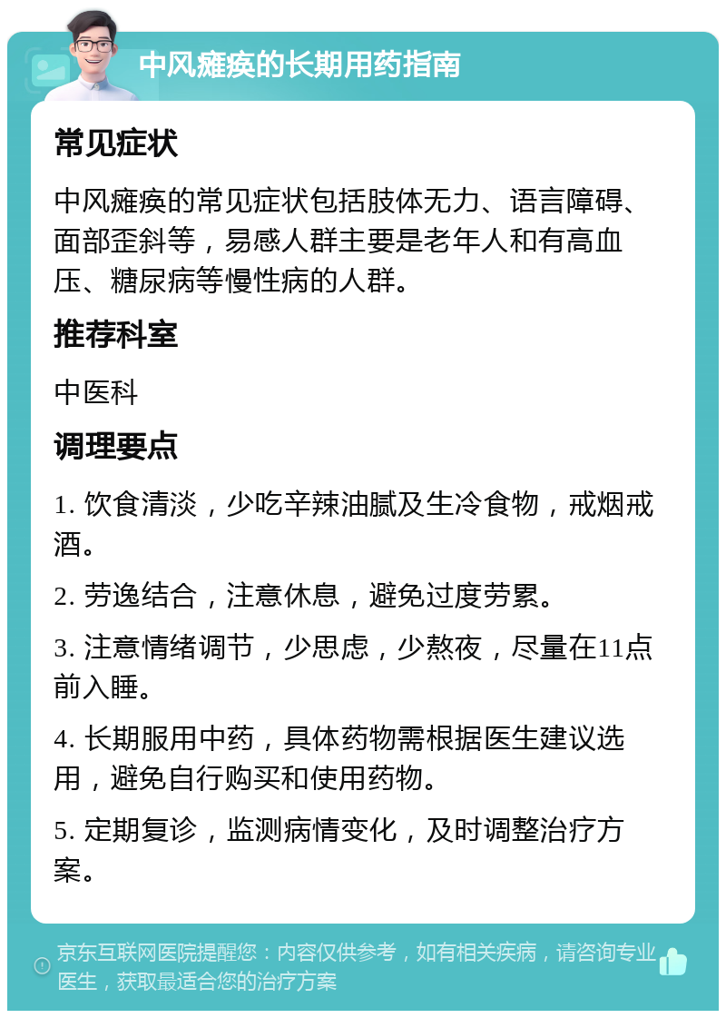 中风瘫痪的长期用药指南 常见症状 中风瘫痪的常见症状包括肢体无力、语言障碍、面部歪斜等，易感人群主要是老年人和有高血压、糖尿病等慢性病的人群。 推荐科室 中医科 调理要点 1. 饮食清淡，少吃辛辣油腻及生冷食物，戒烟戒酒。 2. 劳逸结合，注意休息，避免过度劳累。 3. 注意情绪调节，少思虑，少熬夜，尽量在11点前入睡。 4. 长期服用中药，具体药物需根据医生建议选用，避免自行购买和使用药物。 5. 定期复诊，监测病情变化，及时调整治疗方案。