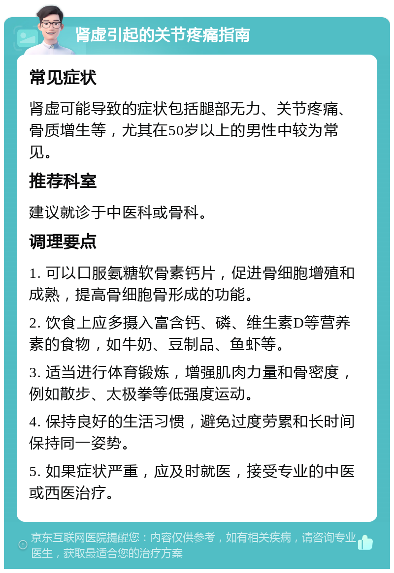 肾虚引起的关节疼痛指南 常见症状 肾虚可能导致的症状包括腿部无力、关节疼痛、骨质增生等，尤其在50岁以上的男性中较为常见。 推荐科室 建议就诊于中医科或骨科。 调理要点 1. 可以口服氨糖软骨素钙片，促进骨细胞增殖和成熟，提高骨细胞骨形成的功能。 2. 饮食上应多摄入富含钙、磷、维生素D等营养素的食物，如牛奶、豆制品、鱼虾等。 3. 适当进行体育锻炼，增强肌肉力量和骨密度，例如散步、太极拳等低强度运动。 4. 保持良好的生活习惯，避免过度劳累和长时间保持同一姿势。 5. 如果症状严重，应及时就医，接受专业的中医或西医治疗。