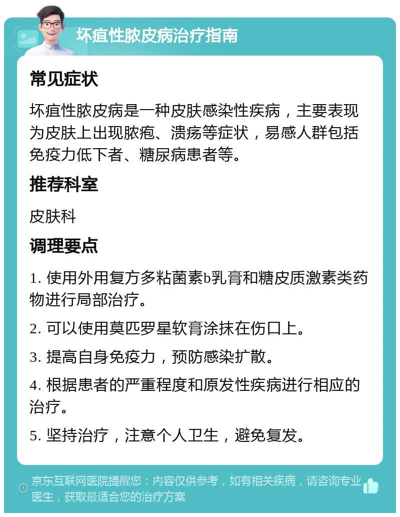 坏疽性脓皮病治疗指南 常见症状 坏疽性脓皮病是一种皮肤感染性疾病，主要表现为皮肤上出现脓疱、溃疡等症状，易感人群包括免疫力低下者、糖尿病患者等。 推荐科室 皮肤科 调理要点 1. 使用外用复方多粘菌素b乳膏和糖皮质激素类药物进行局部治疗。 2. 可以使用莫匹罗星软膏涂抹在伤口上。 3. 提高自身免疫力，预防感染扩散。 4. 根据患者的严重程度和原发性疾病进行相应的治疗。 5. 坚持治疗，注意个人卫生，避免复发。