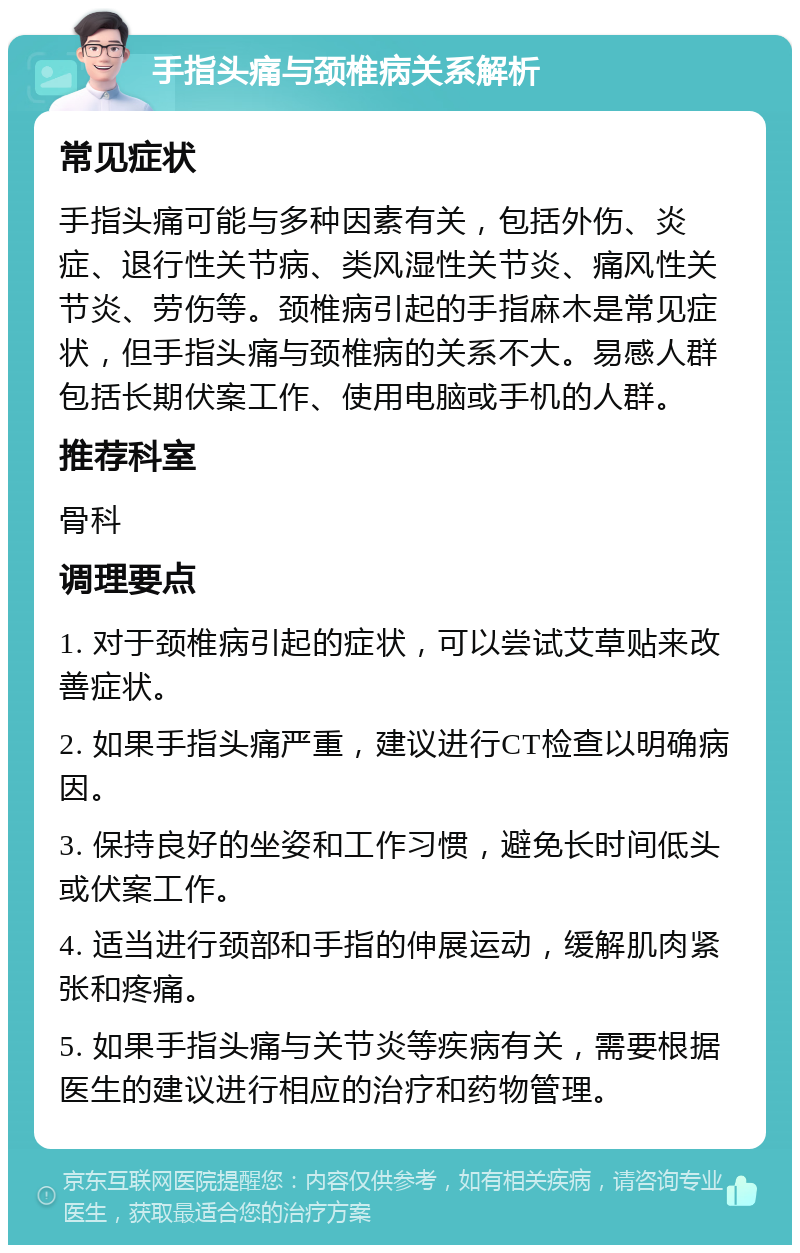 手指头痛与颈椎病关系解析 常见症状 手指头痛可能与多种因素有关，包括外伤、炎症、退行性关节病、类风湿性关节炎、痛风性关节炎、劳伤等。颈椎病引起的手指麻木是常见症状，但手指头痛与颈椎病的关系不大。易感人群包括长期伏案工作、使用电脑或手机的人群。 推荐科室 骨科 调理要点 1. 对于颈椎病引起的症状，可以尝试艾草贴来改善症状。 2. 如果手指头痛严重，建议进行CT检查以明确病因。 3. 保持良好的坐姿和工作习惯，避免长时间低头或伏案工作。 4. 适当进行颈部和手指的伸展运动，缓解肌肉紧张和疼痛。 5. 如果手指头痛与关节炎等疾病有关，需要根据医生的建议进行相应的治疗和药物管理。