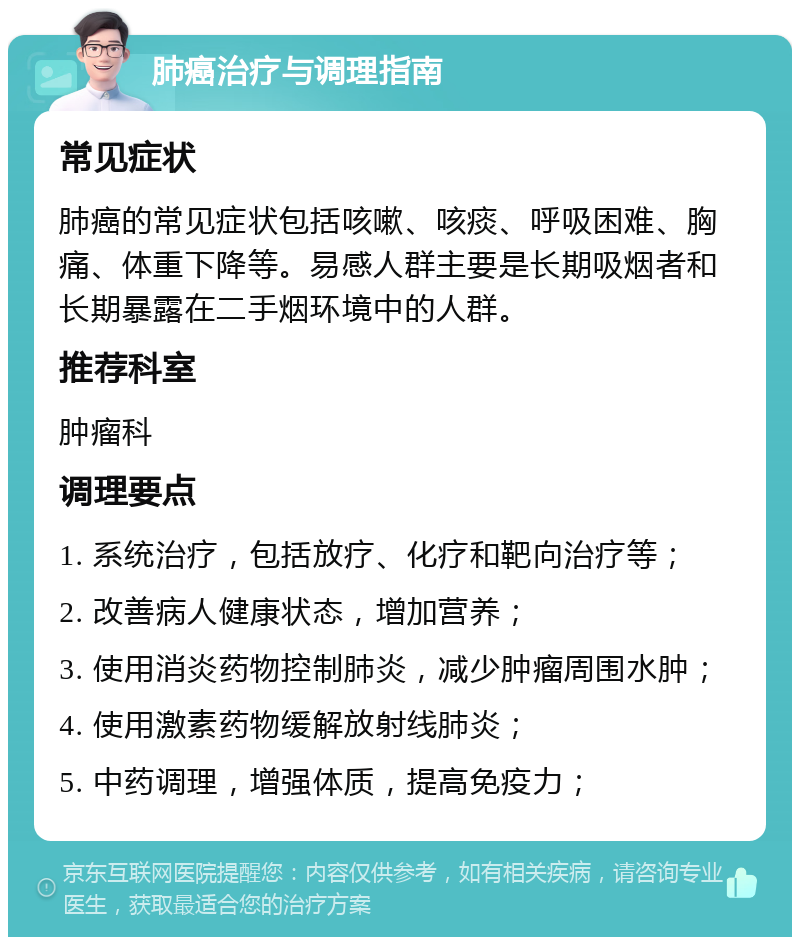 肺癌治疗与调理指南 常见症状 肺癌的常见症状包括咳嗽、咳痰、呼吸困难、胸痛、体重下降等。易感人群主要是长期吸烟者和长期暴露在二手烟环境中的人群。 推荐科室 肿瘤科 调理要点 1. 系统治疗，包括放疗、化疗和靶向治疗等； 2. 改善病人健康状态，增加营养； 3. 使用消炎药物控制肺炎，减少肿瘤周围水肿； 4. 使用激素药物缓解放射线肺炎； 5. 中药调理，增强体质，提高免疫力；