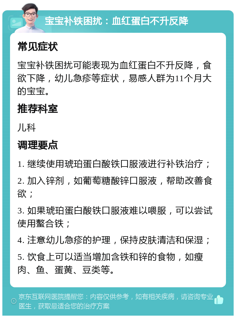 宝宝补铁困扰：血红蛋白不升反降 常见症状 宝宝补铁困扰可能表现为血红蛋白不升反降，食欲下降，幼儿急疹等症状，易感人群为11个月大的宝宝。 推荐科室 儿科 调理要点 1. 继续使用琥珀蛋白酸铁口服液进行补铁治疗； 2. 加入锌剂，如葡萄糖酸锌口服液，帮助改善食欲； 3. 如果琥珀蛋白酸铁口服液难以喂服，可以尝试使用螯合铁； 4. 注意幼儿急疹的护理，保持皮肤清洁和保湿； 5. 饮食上可以适当增加含铁和锌的食物，如瘦肉、鱼、蛋黄、豆类等。