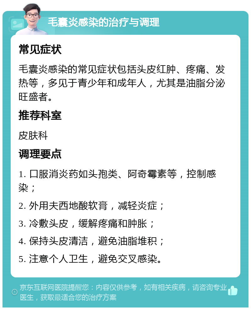 毛囊炎感染的治疗与调理 常见症状 毛囊炎感染的常见症状包括头皮红肿、疼痛、发热等，多见于青少年和成年人，尤其是油脂分泌旺盛者。 推荐科室 皮肤科 调理要点 1. 口服消炎药如头孢类、阿奇霉素等，控制感染； 2. 外用夫西地酸软膏，减轻炎症； 3. 冷敷头皮，缓解疼痛和肿胀； 4. 保持头皮清洁，避免油脂堆积； 5. 注意个人卫生，避免交叉感染。