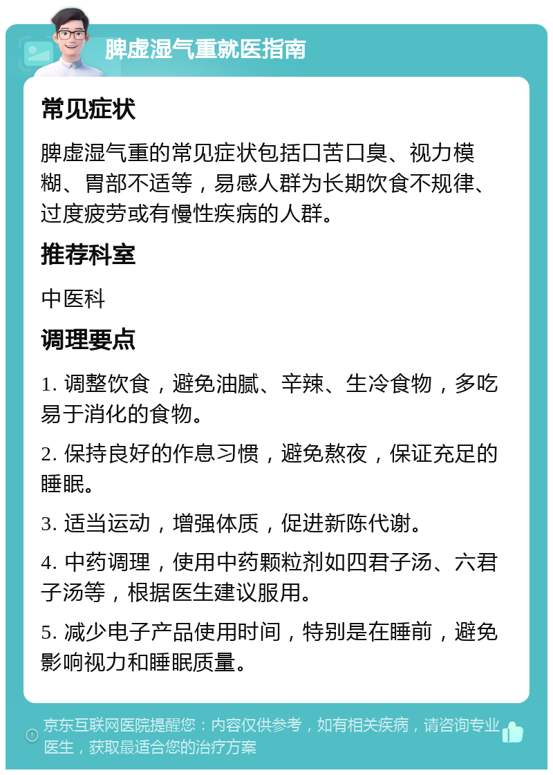 脾虚湿气重就医指南 常见症状 脾虚湿气重的常见症状包括口苦口臭、视力模糊、胃部不适等，易感人群为长期饮食不规律、过度疲劳或有慢性疾病的人群。 推荐科室 中医科 调理要点 1. 调整饮食，避免油腻、辛辣、生冷食物，多吃易于消化的食物。 2. 保持良好的作息习惯，避免熬夜，保证充足的睡眠。 3. 适当运动，增强体质，促进新陈代谢。 4. 中药调理，使用中药颗粒剂如四君子汤、六君子汤等，根据医生建议服用。 5. 减少电子产品使用时间，特别是在睡前，避免影响视力和睡眠质量。