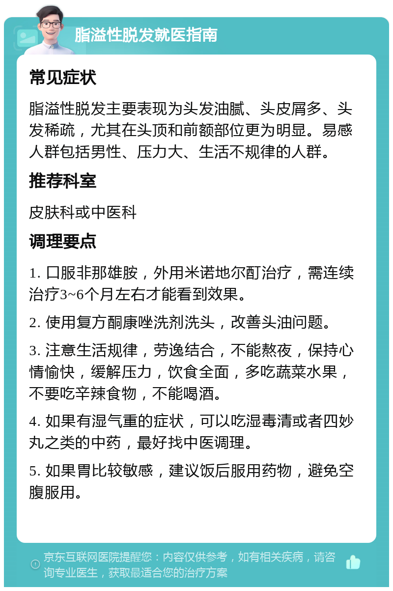 脂溢性脱发就医指南 常见症状 脂溢性脱发主要表现为头发油腻、头皮屑多、头发稀疏，尤其在头顶和前额部位更为明显。易感人群包括男性、压力大、生活不规律的人群。 推荐科室 皮肤科或中医科 调理要点 1. 口服非那雄胺，外用米诺地尔酊治疗，需连续治疗3~6个月左右才能看到效果。 2. 使用复方酮康唑洗剂洗头，改善头油问题。 3. 注意生活规律，劳逸结合，不能熬夜，保持心情愉快，缓解压力，饮食全面，多吃蔬菜水果，不要吃辛辣食物，不能喝酒。 4. 如果有湿气重的症状，可以吃湿毒清或者四妙丸之类的中药，最好找中医调理。 5. 如果胃比较敏感，建议饭后服用药物，避免空腹服用。