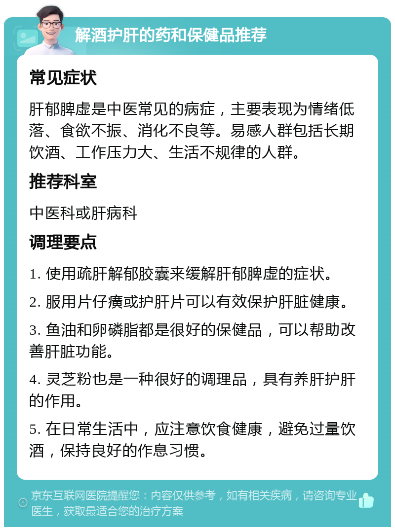 解酒护肝的药和保健品推荐 常见症状 肝郁脾虚是中医常见的病症，主要表现为情绪低落、食欲不振、消化不良等。易感人群包括长期饮酒、工作压力大、生活不规律的人群。 推荐科室 中医科或肝病科 调理要点 1. 使用疏肝解郁胶囊来缓解肝郁脾虚的症状。 2. 服用片仔癀或护肝片可以有效保护肝脏健康。 3. 鱼油和卵磷脂都是很好的保健品，可以帮助改善肝脏功能。 4. 灵芝粉也是一种很好的调理品，具有养肝护肝的作用。 5. 在日常生活中，应注意饮食健康，避免过量饮酒，保持良好的作息习惯。