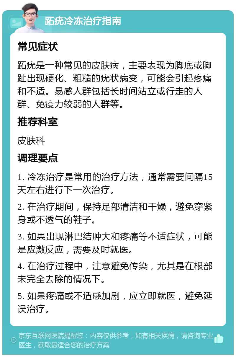 跖疣冷冻治疗指南 常见症状 跖疣是一种常见的皮肤病，主要表现为脚底或脚趾出现硬化、粗糙的疣状病变，可能会引起疼痛和不适。易感人群包括长时间站立或行走的人群、免疫力较弱的人群等。 推荐科室 皮肤科 调理要点 1. 冷冻治疗是常用的治疗方法，通常需要间隔15天左右进行下一次治疗。 2. 在治疗期间，保持足部清洁和干燥，避免穿紧身或不透气的鞋子。 3. 如果出现淋巴结肿大和疼痛等不适症状，可能是应激反应，需要及时就医。 4. 在治疗过程中，注意避免传染，尤其是在根部未完全去除的情况下。 5. 如果疼痛或不适感加剧，应立即就医，避免延误治疗。