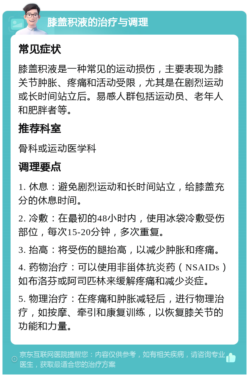 膝盖积液的治疗与调理 常见症状 膝盖积液是一种常见的运动损伤，主要表现为膝关节肿胀、疼痛和活动受限，尤其是在剧烈运动或长时间站立后。易感人群包括运动员、老年人和肥胖者等。 推荐科室 骨科或运动医学科 调理要点 1. 休息：避免剧烈运动和长时间站立，给膝盖充分的休息时间。 2. 冷敷：在最初的48小时内，使用冰袋冷敷受伤部位，每次15-20分钟，多次重复。 3. 抬高：将受伤的腿抬高，以减少肿胀和疼痛。 4. 药物治疗：可以使用非甾体抗炎药（NSAIDs）如布洛芬或阿司匹林来缓解疼痛和减少炎症。 5. 物理治疗：在疼痛和肿胀减轻后，进行物理治疗，如按摩、牵引和康复训练，以恢复膝关节的功能和力量。