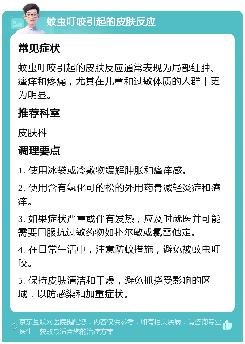 蚊虫叮咬引起的皮肤反应 常见症状 蚊虫叮咬引起的皮肤反应通常表现为局部红肿、瘙痒和疼痛，尤其在儿童和过敏体质的人群中更为明显。 推荐科室 皮肤科 调理要点 1. 使用冰袋或冷敷物缓解肿胀和瘙痒感。 2. 使用含有氢化可的松的外用药膏减轻炎症和瘙痒。 3. 如果症状严重或伴有发热，应及时就医并可能需要口服抗过敏药物如扑尔敏或氯雷他定。 4. 在日常生活中，注意防蚊措施，避免被蚊虫叮咬。 5. 保持皮肤清洁和干燥，避免抓挠受影响的区域，以防感染和加重症状。