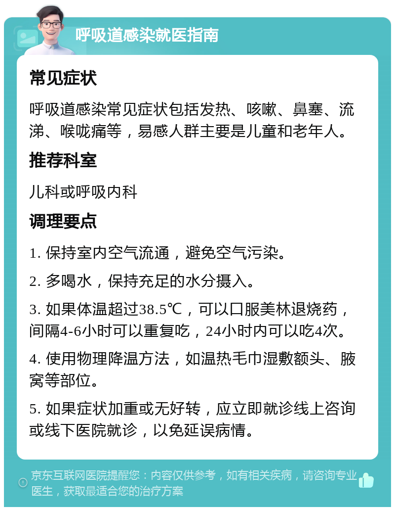 呼吸道感染就医指南 常见症状 呼吸道感染常见症状包括发热、咳嗽、鼻塞、流涕、喉咙痛等，易感人群主要是儿童和老年人。 推荐科室 儿科或呼吸内科 调理要点 1. 保持室内空气流通，避免空气污染。 2. 多喝水，保持充足的水分摄入。 3. 如果体温超过38.5℃，可以口服美林退烧药，间隔4-6小时可以重复吃，24小时内可以吃4次。 4. 使用物理降温方法，如温热毛巾湿敷额头、腋窝等部位。 5. 如果症状加重或无好转，应立即就诊线上咨询或线下医院就诊，以免延误病情。