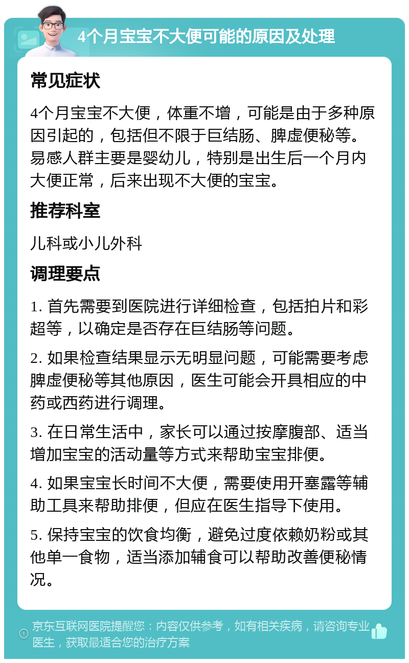 4个月宝宝不大便可能的原因及处理 常见症状 4个月宝宝不大便，体重不增，可能是由于多种原因引起的，包括但不限于巨结肠、脾虚便秘等。易感人群主要是婴幼儿，特别是出生后一个月内大便正常，后来出现不大便的宝宝。 推荐科室 儿科或小儿外科 调理要点 1. 首先需要到医院进行详细检查，包括拍片和彩超等，以确定是否存在巨结肠等问题。 2. 如果检查结果显示无明显问题，可能需要考虑脾虚便秘等其他原因，医生可能会开具相应的中药或西药进行调理。 3. 在日常生活中，家长可以通过按摩腹部、适当增加宝宝的活动量等方式来帮助宝宝排便。 4. 如果宝宝长时间不大便，需要使用开塞露等辅助工具来帮助排便，但应在医生指导下使用。 5. 保持宝宝的饮食均衡，避免过度依赖奶粉或其他单一食物，适当添加辅食可以帮助改善便秘情况。