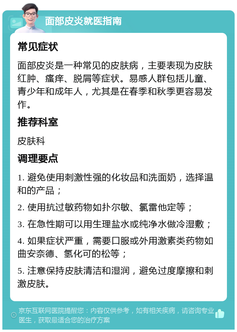 面部皮炎就医指南 常见症状 面部皮炎是一种常见的皮肤病，主要表现为皮肤红肿、瘙痒、脱屑等症状。易感人群包括儿童、青少年和成年人，尤其是在春季和秋季更容易发作。 推荐科室 皮肤科 调理要点 1. 避免使用刺激性强的化妆品和洗面奶，选择温和的产品； 2. 使用抗过敏药物如扑尔敏、氯雷他定等； 3. 在急性期可以用生理盐水或纯净水做冷湿敷； 4. 如果症状严重，需要口服或外用激素类药物如曲安奈德、氢化可的松等； 5. 注意保持皮肤清洁和湿润，避免过度摩擦和刺激皮肤。