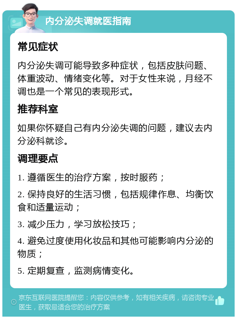 内分泌失调就医指南 常见症状 内分泌失调可能导致多种症状，包括皮肤问题、体重波动、情绪变化等。对于女性来说，月经不调也是一个常见的表现形式。 推荐科室 如果你怀疑自己有内分泌失调的问题，建议去内分泌科就诊。 调理要点 1. 遵循医生的治疗方案，按时服药； 2. 保持良好的生活习惯，包括规律作息、均衡饮食和适量运动； 3. 减少压力，学习放松技巧； 4. 避免过度使用化妆品和其他可能影响内分泌的物质； 5. 定期复查，监测病情变化。