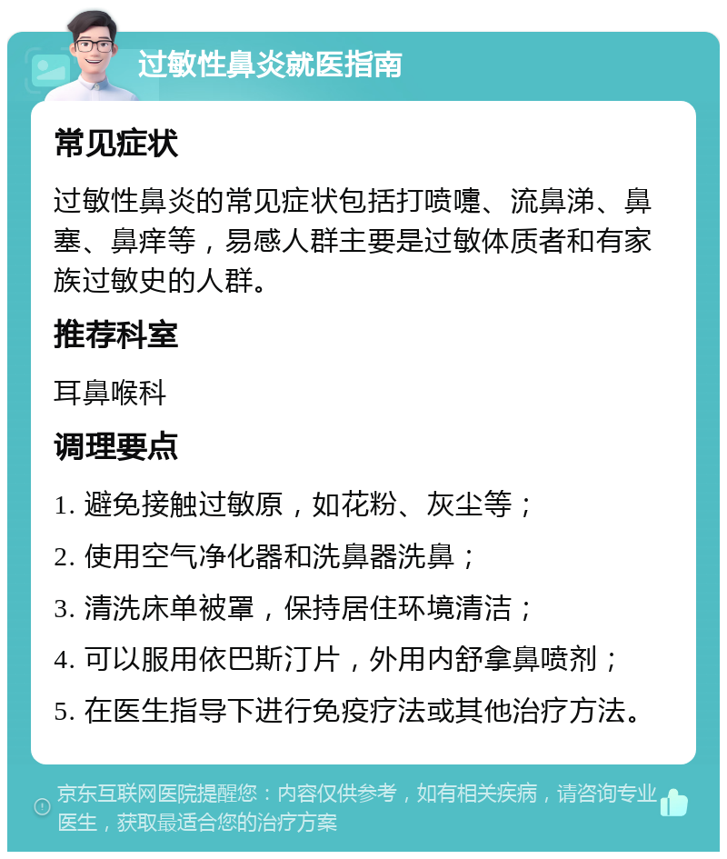 过敏性鼻炎就医指南 常见症状 过敏性鼻炎的常见症状包括打喷嚏、流鼻涕、鼻塞、鼻痒等，易感人群主要是过敏体质者和有家族过敏史的人群。 推荐科室 耳鼻喉科 调理要点 1. 避免接触过敏原，如花粉、灰尘等； 2. 使用空气净化器和洗鼻器洗鼻； 3. 清洗床单被罩，保持居住环境清洁； 4. 可以服用依巴斯汀片，外用内舒拿鼻喷剂； 5. 在医生指导下进行免疫疗法或其他治疗方法。