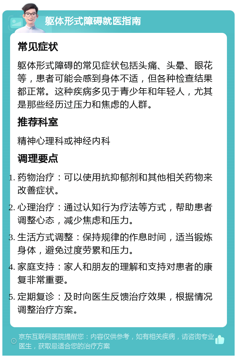 躯体形式障碍就医指南 常见症状 躯体形式障碍的常见症状包括头痛、头晕、眼花等，患者可能会感到身体不适，但各种检查结果都正常。这种疾病多见于青少年和年轻人，尤其是那些经历过压力和焦虑的人群。 推荐科室 精神心理科或神经内科 调理要点 药物治疗：可以使用抗抑郁剂和其他相关药物来改善症状。 心理治疗：通过认知行为疗法等方式，帮助患者调整心态，减少焦虑和压力。 生活方式调整：保持规律的作息时间，适当锻炼身体，避免过度劳累和压力。 家庭支持：家人和朋友的理解和支持对患者的康复非常重要。 定期复诊：及时向医生反馈治疗效果，根据情况调整治疗方案。