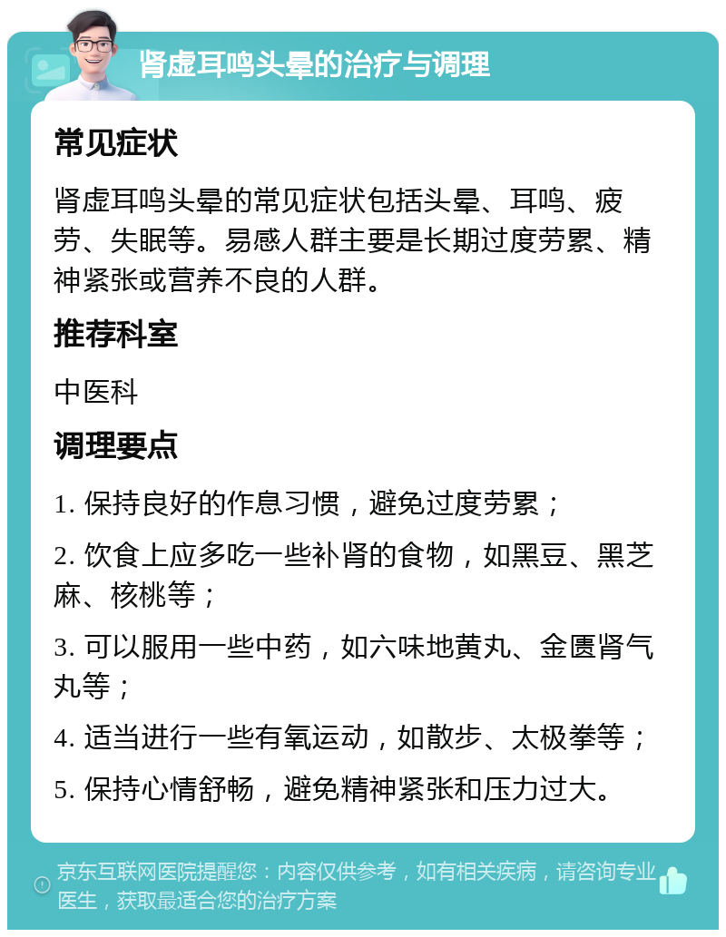 肾虚耳鸣头晕的治疗与调理 常见症状 肾虚耳鸣头晕的常见症状包括头晕、耳鸣、疲劳、失眠等。易感人群主要是长期过度劳累、精神紧张或营养不良的人群。 推荐科室 中医科 调理要点 1. 保持良好的作息习惯，避免过度劳累； 2. 饮食上应多吃一些补肾的食物，如黑豆、黑芝麻、核桃等； 3. 可以服用一些中药，如六味地黄丸、金匮肾气丸等； 4. 适当进行一些有氧运动，如散步、太极拳等； 5. 保持心情舒畅，避免精神紧张和压力过大。