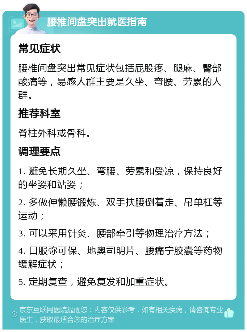 腰椎间盘突出就医指南 常见症状 腰椎间盘突出常见症状包括屁股疼、腿麻、臀部酸痛等，易感人群主要是久坐、弯腰、劳累的人群。 推荐科室 脊柱外科或骨科。 调理要点 1. 避免长期久坐、弯腰、劳累和受凉，保持良好的坐姿和站姿； 2. 多做伸懒腰锻炼、双手扶腰倒着走、吊单杠等运动； 3. 可以采用针灸、腰部牵引等物理治疗方法； 4. 口服弥可保、地奥司明片、腰痛宁胶囊等药物缓解症状； 5. 定期复查，避免复发和加重症状。