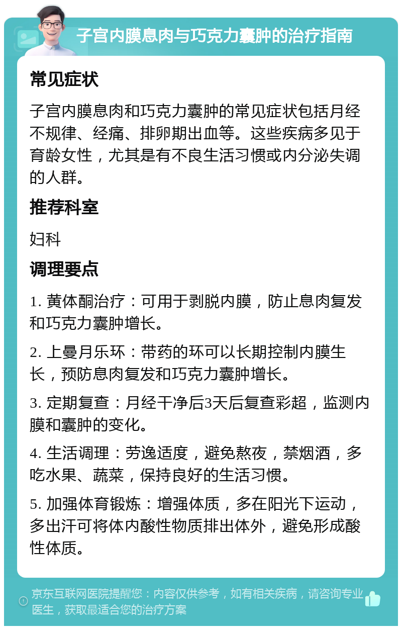 子宫内膜息肉与巧克力囊肿的治疗指南 常见症状 子宫内膜息肉和巧克力囊肿的常见症状包括月经不规律、经痛、排卵期出血等。这些疾病多见于育龄女性，尤其是有不良生活习惯或内分泌失调的人群。 推荐科室 妇科 调理要点 1. 黄体酮治疗：可用于剥脱内膜，防止息肉复发和巧克力囊肿增长。 2. 上曼月乐环：带药的环可以长期控制内膜生长，预防息肉复发和巧克力囊肿增长。 3. 定期复查：月经干净后3天后复查彩超，监测内膜和囊肿的变化。 4. 生活调理：劳逸适度，避免熬夜，禁烟酒，多吃水果、蔬菜，保持良好的生活习惯。 5. 加强体育锻炼：增强体质，多在阳光下运动，多出汗可将体内酸性物质排出体外，避免形成酸性体质。