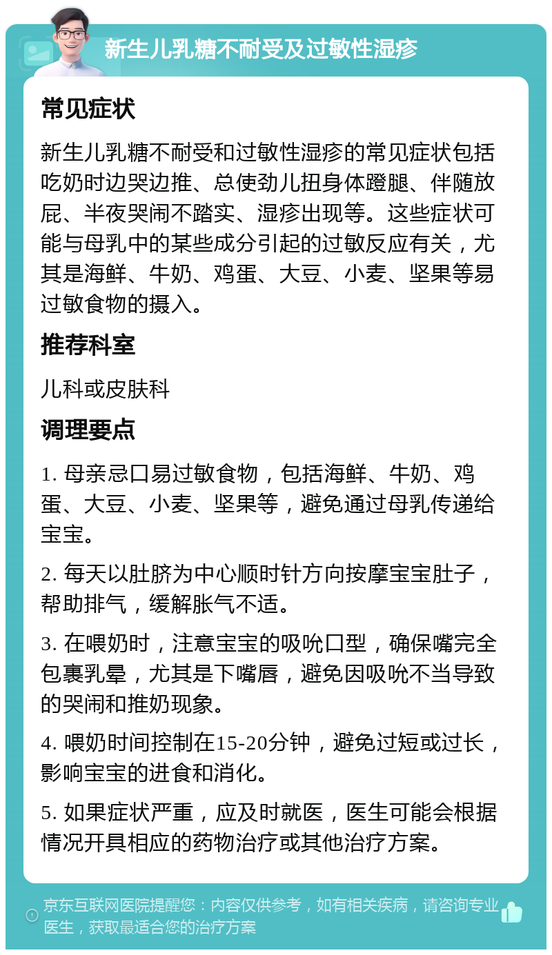 新生儿乳糖不耐受及过敏性湿疹 常见症状 新生儿乳糖不耐受和过敏性湿疹的常见症状包括吃奶时边哭边推、总使劲儿扭身体蹬腿、伴随放屁、半夜哭闹不踏实、湿疹出现等。这些症状可能与母乳中的某些成分引起的过敏反应有关，尤其是海鲜、牛奶、鸡蛋、大豆、小麦、坚果等易过敏食物的摄入。 推荐科室 儿科或皮肤科 调理要点 1. 母亲忌口易过敏食物，包括海鲜、牛奶、鸡蛋、大豆、小麦、坚果等，避免通过母乳传递给宝宝。 2. 每天以肚脐为中心顺时针方向按摩宝宝肚子，帮助排气，缓解胀气不适。 3. 在喂奶时，注意宝宝的吸吮口型，确保嘴完全包裹乳晕，尤其是下嘴唇，避免因吸吮不当导致的哭闹和推奶现象。 4. 喂奶时间控制在15-20分钟，避免过短或过长，影响宝宝的进食和消化。 5. 如果症状严重，应及时就医，医生可能会根据情况开具相应的药物治疗或其他治疗方案。