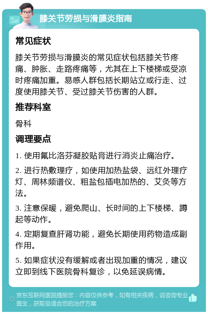 膝关节劳损与滑膜炎指南 常见症状 膝关节劳损与滑膜炎的常见症状包括膝关节疼痛、肿胀、走路疼痛等，尤其在上下楼梯或受凉时疼痛加重。易感人群包括长期站立或行走、过度使用膝关节、受过膝关节伤害的人群。 推荐科室 骨科 调理要点 1. 使用氟比洛芬凝胶贴膏进行消炎止痛治疗。 2. 进行热敷理疗，如使用加热盐袋、远红外理疗灯、周林频谱仪、粗盐包插电加热的、艾灸等方法。 3. 注意保暖，避免爬山、长时间的上下楼梯、蹲起等动作。 4. 定期复查肝肾功能，避免长期使用药物造成副作用。 5. 如果症状没有缓解或者出现加重的情况，建议立即到线下医院骨科复诊，以免延误病情。