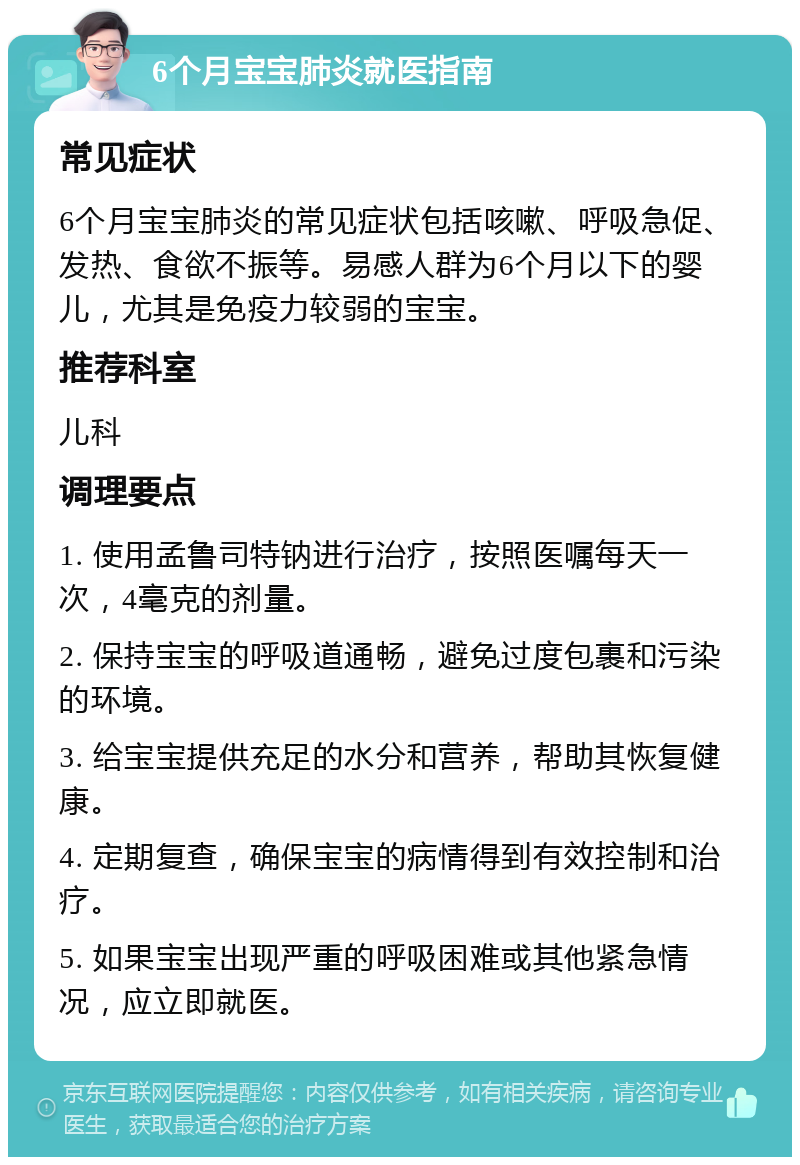 6个月宝宝肺炎就医指南 常见症状 6个月宝宝肺炎的常见症状包括咳嗽、呼吸急促、发热、食欲不振等。易感人群为6个月以下的婴儿，尤其是免疫力较弱的宝宝。 推荐科室 儿科 调理要点 1. 使用孟鲁司特钠进行治疗，按照医嘱每天一次，4毫克的剂量。 2. 保持宝宝的呼吸道通畅，避免过度包裹和污染的环境。 3. 给宝宝提供充足的水分和营养，帮助其恢复健康。 4. 定期复查，确保宝宝的病情得到有效控制和治疗。 5. 如果宝宝出现严重的呼吸困难或其他紧急情况，应立即就医。