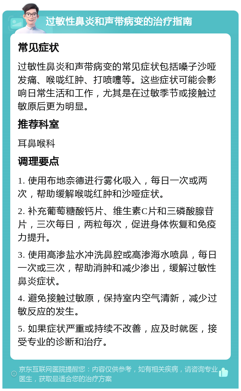 过敏性鼻炎和声带病变的治疗指南 常见症状 过敏性鼻炎和声带病变的常见症状包括嗓子沙哑发痛、喉咙红肿、打喷嚏等。这些症状可能会影响日常生活和工作，尤其是在过敏季节或接触过敏原后更为明显。 推荐科室 耳鼻喉科 调理要点 1. 使用布地奈德进行雾化吸入，每日一次或两次，帮助缓解喉咙红肿和沙哑症状。 2. 补充葡萄糖酸钙片、维生素C片和三磷酸腺苷片，三次每日，两粒每次，促进身体恢复和免疫力提升。 3. 使用高渗盐水冲洗鼻腔或高渗海水喷鼻，每日一次或三次，帮助消肿和减少渗出，缓解过敏性鼻炎症状。 4. 避免接触过敏原，保持室内空气清新，减少过敏反应的发生。 5. 如果症状严重或持续不改善，应及时就医，接受专业的诊断和治疗。