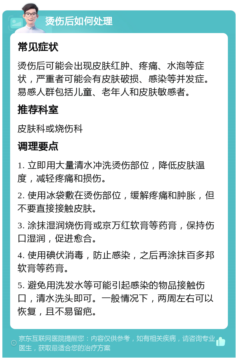 烫伤后如何处理 常见症状 烫伤后可能会出现皮肤红肿、疼痛、水泡等症状，严重者可能会有皮肤破损、感染等并发症。易感人群包括儿童、老年人和皮肤敏感者。 推荐科室 皮肤科或烧伤科 调理要点 1. 立即用大量清水冲洗烫伤部位，降低皮肤温度，减轻疼痛和损伤。 2. 使用冰袋敷在烫伤部位，缓解疼痛和肿胀，但不要直接接触皮肤。 3. 涂抹湿润烧伤膏或京万红软膏等药膏，保持伤口湿润，促进愈合。 4. 使用碘伏消毒，防止感染，之后再涂抹百多邦软膏等药膏。 5. 避免用洗发水等可能引起感染的物品接触伤口，清水洗头即可。一般情况下，两周左右可以恢复，且不易留疤。