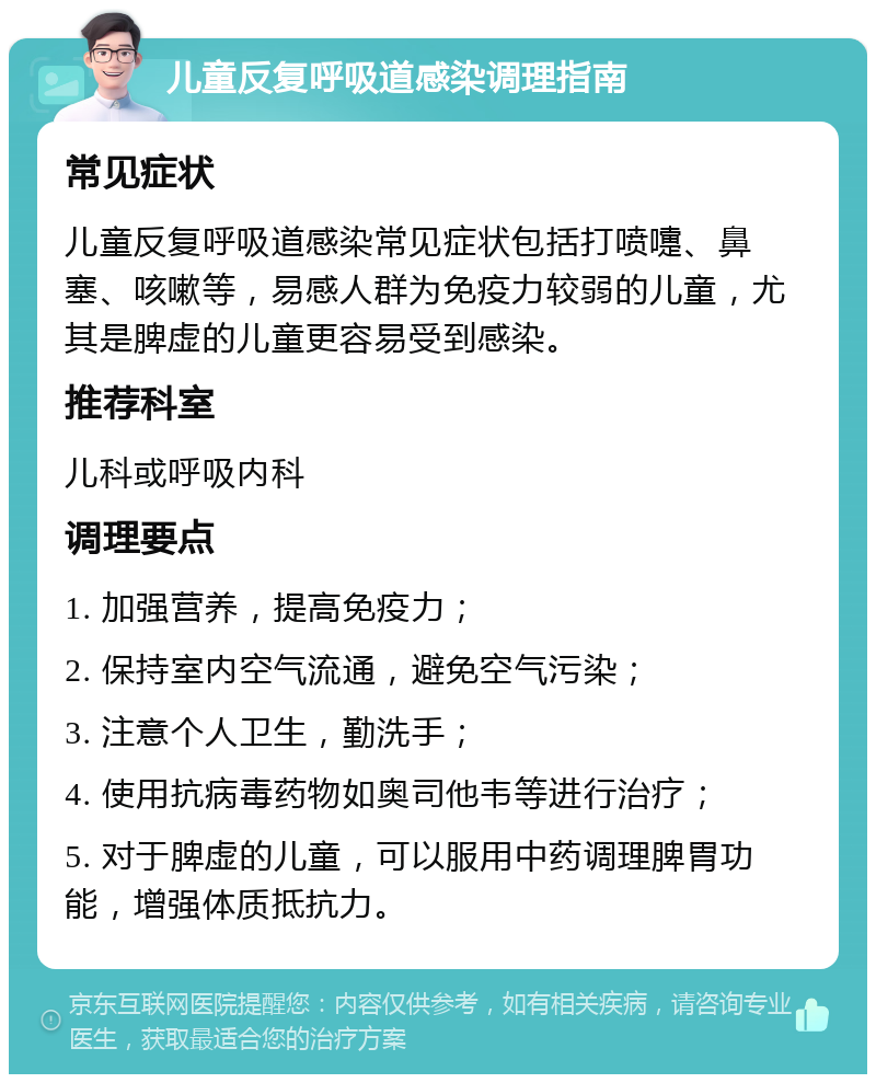 儿童反复呼吸道感染调理指南 常见症状 儿童反复呼吸道感染常见症状包括打喷嚏、鼻塞、咳嗽等，易感人群为免疫力较弱的儿童，尤其是脾虚的儿童更容易受到感染。 推荐科室 儿科或呼吸内科 调理要点 1. 加强营养，提高免疫力； 2. 保持室内空气流通，避免空气污染； 3. 注意个人卫生，勤洗手； 4. 使用抗病毒药物如奥司他韦等进行治疗； 5. 对于脾虚的儿童，可以服用中药调理脾胃功能，增强体质抵抗力。