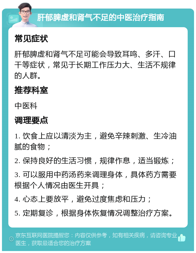 肝郁脾虚和肾气不足的中医治疗指南 常见症状 肝郁脾虚和肾气不足可能会导致耳鸣、多汗、口干等症状，常见于长期工作压力大、生活不规律的人群。 推荐科室 中医科 调理要点 1. 饮食上应以清淡为主，避免辛辣刺激、生冷油腻的食物； 2. 保持良好的生活习惯，规律作息，适当锻炼； 3. 可以服用中药汤药来调理身体，具体药方需要根据个人情况由医生开具； 4. 心态上要放平，避免过度焦虑和压力； 5. 定期复诊，根据身体恢复情况调整治疗方案。