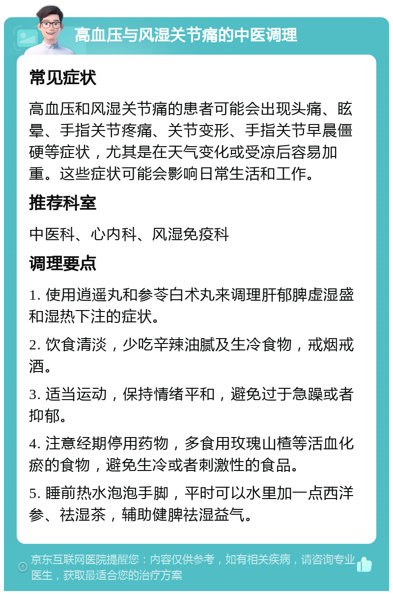 高血压与风湿关节痛的中医调理 常见症状 高血压和风湿关节痛的患者可能会出现头痛、眩晕、手指关节疼痛、关节变形、手指关节早晨僵硬等症状，尤其是在天气变化或受凉后容易加重。这些症状可能会影响日常生活和工作。 推荐科室 中医科、心内科、风湿免疫科 调理要点 1. 使用逍遥丸和参苓白术丸来调理肝郁脾虚湿盛和湿热下注的症状。 2. 饮食清淡，少吃辛辣油腻及生冷食物，戒烟戒酒。 3. 适当运动，保持情绪平和，避免过于急躁或者抑郁。 4. 注意经期停用药物，多食用玫瑰山楂等活血化瘀的食物，避免生冷或者刺激性的食品。 5. 睡前热水泡泡手脚，平时可以水里加一点西洋参、祛湿茶，辅助健脾祛湿益气。