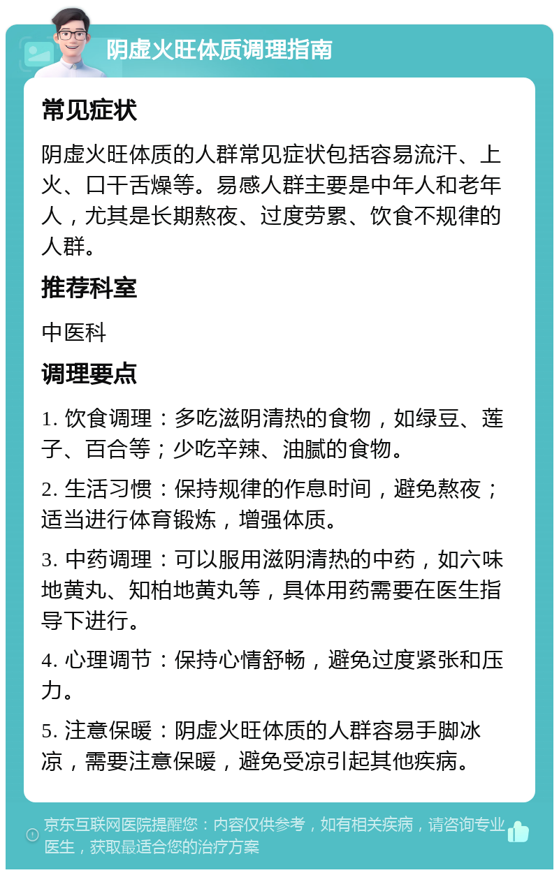 阴虚火旺体质调理指南 常见症状 阴虚火旺体质的人群常见症状包括容易流汗、上火、口干舌燥等。易感人群主要是中年人和老年人，尤其是长期熬夜、过度劳累、饮食不规律的人群。 推荐科室 中医科 调理要点 1. 饮食调理：多吃滋阴清热的食物，如绿豆、莲子、百合等；少吃辛辣、油腻的食物。 2. 生活习惯：保持规律的作息时间，避免熬夜；适当进行体育锻炼，增强体质。 3. 中药调理：可以服用滋阴清热的中药，如六味地黄丸、知柏地黄丸等，具体用药需要在医生指导下进行。 4. 心理调节：保持心情舒畅，避免过度紧张和压力。 5. 注意保暖：阴虚火旺体质的人群容易手脚冰凉，需要注意保暖，避免受凉引起其他疾病。