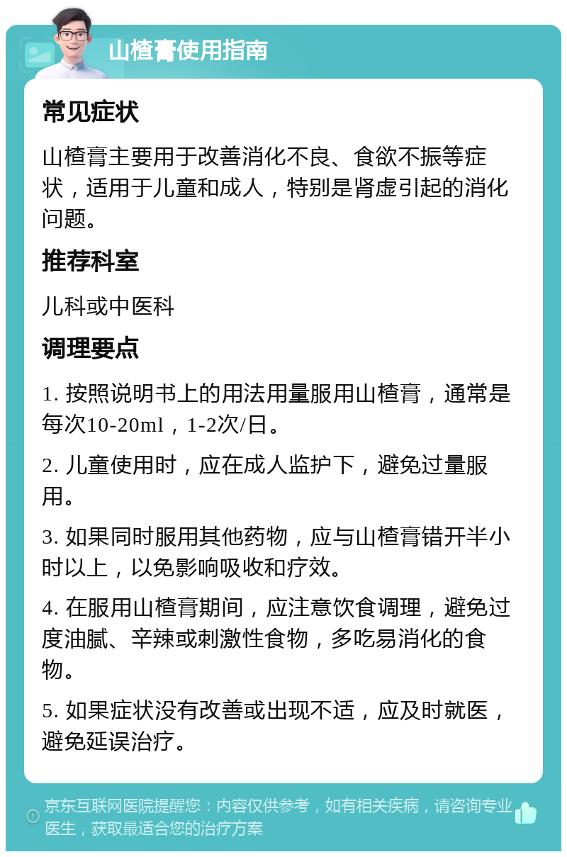 山楂膏使用指南 常见症状 山楂膏主要用于改善消化不良、食欲不振等症状，适用于儿童和成人，特别是肾虚引起的消化问题。 推荐科室 儿科或中医科 调理要点 1. 按照说明书上的用法用量服用山楂膏，通常是每次10-20ml，1-2次/日。 2. 儿童使用时，应在成人监护下，避免过量服用。 3. 如果同时服用其他药物，应与山楂膏错开半小时以上，以免影响吸收和疗效。 4. 在服用山楂膏期间，应注意饮食调理，避免过度油腻、辛辣或刺激性食物，多吃易消化的食物。 5. 如果症状没有改善或出现不适，应及时就医，避免延误治疗。