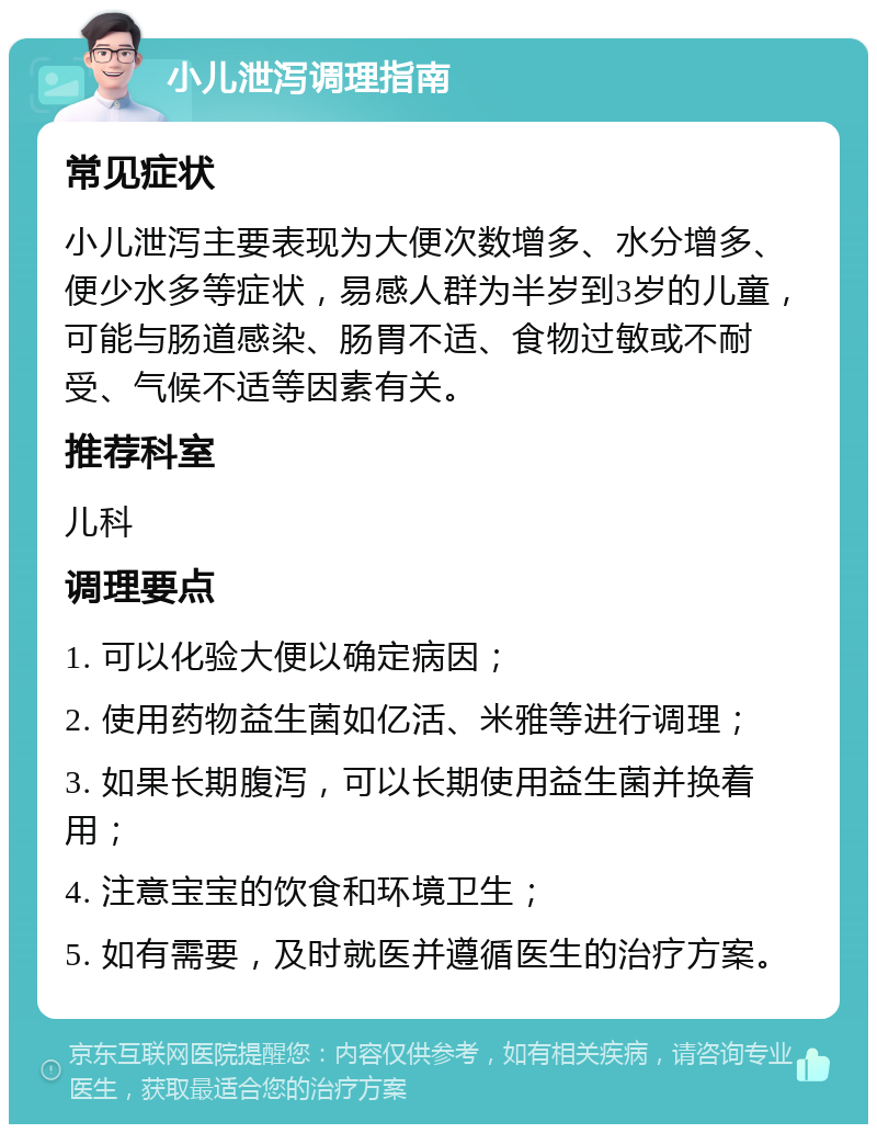 小儿泄泻调理指南 常见症状 小儿泄泻主要表现为大便次数增多、水分增多、便少水多等症状，易感人群为半岁到3岁的儿童，可能与肠道感染、肠胃不适、食物过敏或不耐受、气候不适等因素有关。 推荐科室 儿科 调理要点 1. 可以化验大便以确定病因； 2. 使用药物益生菌如亿活、米雅等进行调理； 3. 如果长期腹泻，可以长期使用益生菌并换着用； 4. 注意宝宝的饮食和环境卫生； 5. 如有需要，及时就医并遵循医生的治疗方案。