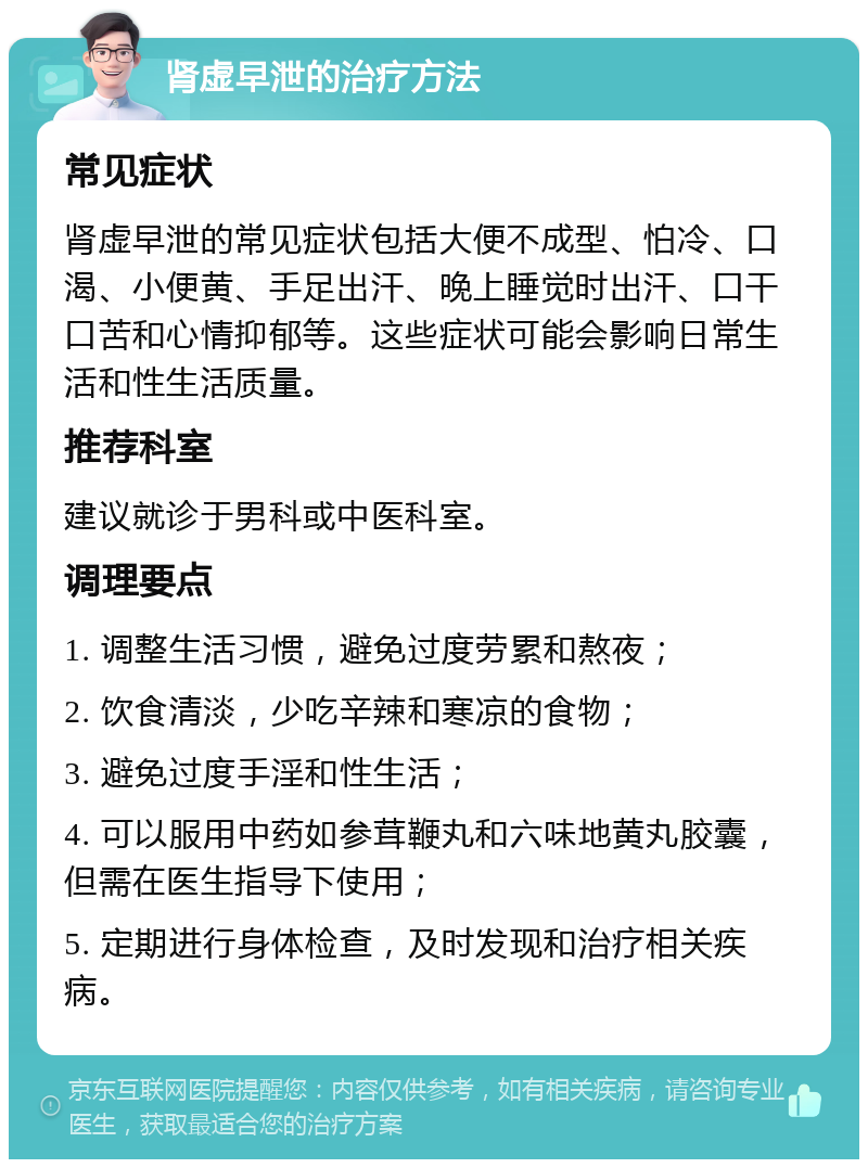 肾虚早泄的治疗方法 常见症状 肾虚早泄的常见症状包括大便不成型、怕冷、口渴、小便黄、手足出汗、晚上睡觉时出汗、口干口苦和心情抑郁等。这些症状可能会影响日常生活和性生活质量。 推荐科室 建议就诊于男科或中医科室。 调理要点 1. 调整生活习惯，避免过度劳累和熬夜； 2. 饮食清淡，少吃辛辣和寒凉的食物； 3. 避免过度手淫和性生活； 4. 可以服用中药如参茸鞭丸和六味地黄丸胶囊，但需在医生指导下使用； 5. 定期进行身体检查，及时发现和治疗相关疾病。