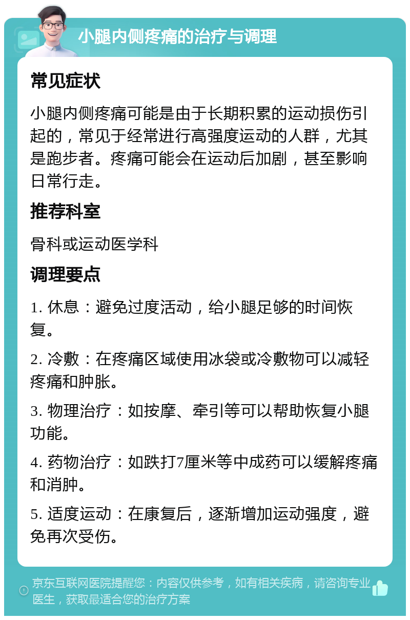 小腿内侧疼痛的治疗与调理 常见症状 小腿内侧疼痛可能是由于长期积累的运动损伤引起的，常见于经常进行高强度运动的人群，尤其是跑步者。疼痛可能会在运动后加剧，甚至影响日常行走。 推荐科室 骨科或运动医学科 调理要点 1. 休息：避免过度活动，给小腿足够的时间恢复。 2. 冷敷：在疼痛区域使用冰袋或冷敷物可以减轻疼痛和肿胀。 3. 物理治疗：如按摩、牵引等可以帮助恢复小腿功能。 4. 药物治疗：如跌打7厘米等中成药可以缓解疼痛和消肿。 5. 适度运动：在康复后，逐渐增加运动强度，避免再次受伤。