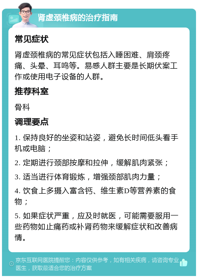 肾虚颈椎病的治疗指南 常见症状 肾虚颈椎病的常见症状包括入睡困难、肩颈疼痛、头晕、耳鸣等。易感人群主要是长期伏案工作或使用电子设备的人群。 推荐科室 骨科 调理要点 1. 保持良好的坐姿和站姿，避免长时间低头看手机或电脑； 2. 定期进行颈部按摩和拉伸，缓解肌肉紧张； 3. 适当进行体育锻炼，增强颈部肌肉力量； 4. 饮食上多摄入富含钙、维生素D等营养素的食物； 5. 如果症状严重，应及时就医，可能需要服用一些药物如止痛药或补肾药物来缓解症状和改善病情。