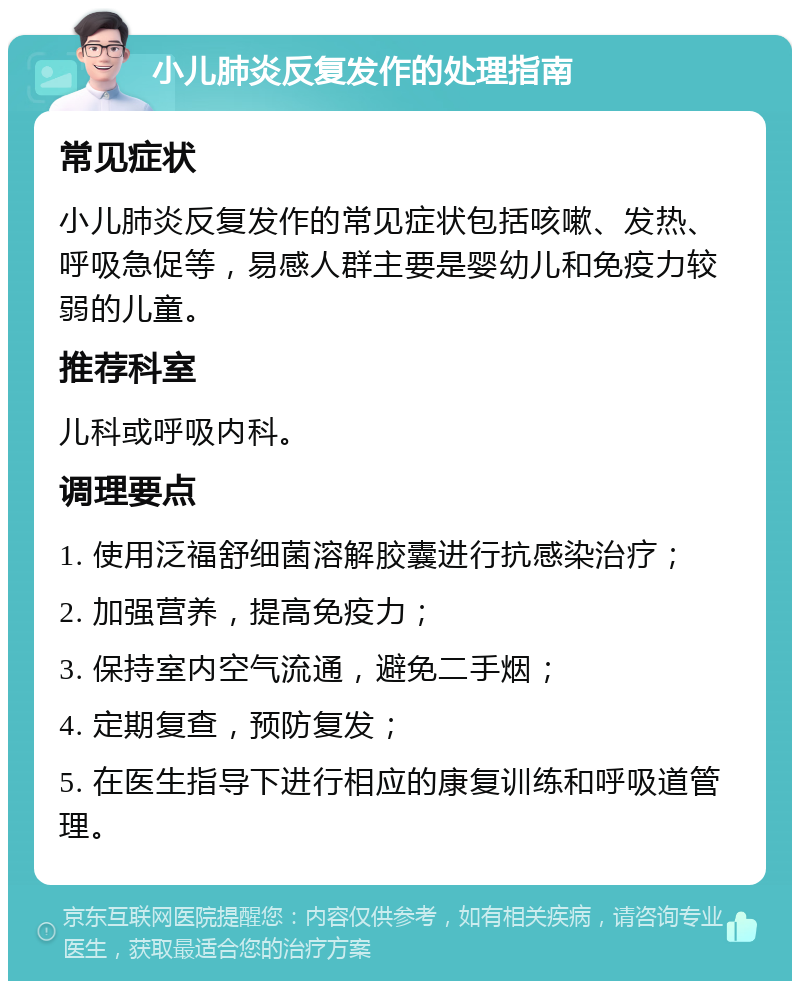 小儿肺炎反复发作的处理指南 常见症状 小儿肺炎反复发作的常见症状包括咳嗽、发热、呼吸急促等，易感人群主要是婴幼儿和免疫力较弱的儿童。 推荐科室 儿科或呼吸内科。 调理要点 1. 使用泛福舒细菌溶解胶囊进行抗感染治疗； 2. 加强营养，提高免疫力； 3. 保持室内空气流通，避免二手烟； 4. 定期复查，预防复发； 5. 在医生指导下进行相应的康复训练和呼吸道管理。