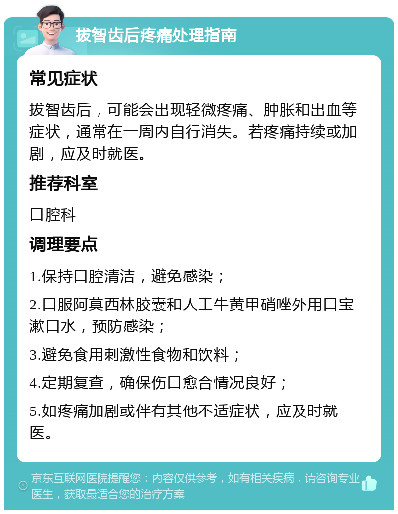 拔智齿后疼痛处理指南 常见症状 拔智齿后，可能会出现轻微疼痛、肿胀和出血等症状，通常在一周内自行消失。若疼痛持续或加剧，应及时就医。 推荐科室 口腔科 调理要点 1.保持口腔清洁，避免感染； 2.口服阿莫西林胶囊和人工牛黄甲硝唑外用口宝漱口水，预防感染； 3.避免食用刺激性食物和饮料； 4.定期复查，确保伤口愈合情况良好； 5.如疼痛加剧或伴有其他不适症状，应及时就医。