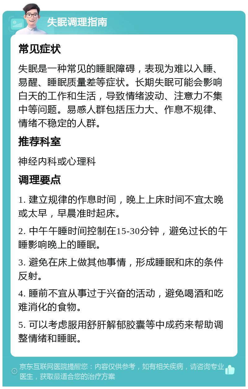 失眠调理指南 常见症状 失眠是一种常见的睡眠障碍，表现为难以入睡、易醒、睡眠质量差等症状。长期失眠可能会影响白天的工作和生活，导致情绪波动、注意力不集中等问题。易感人群包括压力大、作息不规律、情绪不稳定的人群。 推荐科室 神经内科或心理科 调理要点 1. 建立规律的作息时间，晚上上床时间不宜太晚或太早，早晨准时起床。 2. 中午午睡时间控制在15-30分钟，避免过长的午睡影响晚上的睡眠。 3. 避免在床上做其他事情，形成睡眠和床的条件反射。 4. 睡前不宜从事过于兴奋的活动，避免喝酒和吃难消化的食物。 5. 可以考虑服用舒肝解郁胶囊等中成药来帮助调整情绪和睡眠。