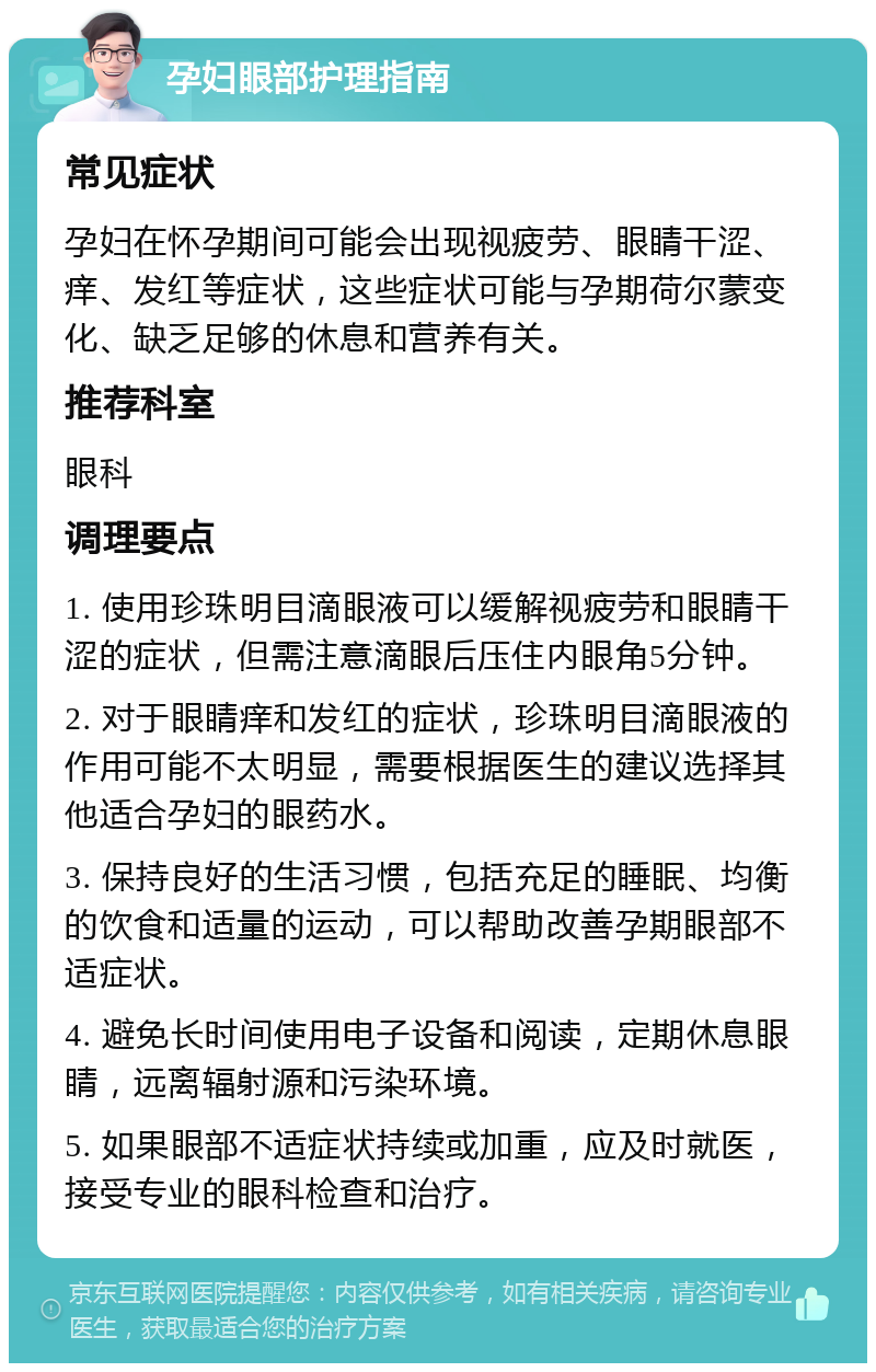 孕妇眼部护理指南 常见症状 孕妇在怀孕期间可能会出现视疲劳、眼睛干涩、痒、发红等症状，这些症状可能与孕期荷尔蒙变化、缺乏足够的休息和营养有关。 推荐科室 眼科 调理要点 1. 使用珍珠明目滴眼液可以缓解视疲劳和眼睛干涩的症状，但需注意滴眼后压住内眼角5分钟。 2. 对于眼睛痒和发红的症状，珍珠明目滴眼液的作用可能不太明显，需要根据医生的建议选择其他适合孕妇的眼药水。 3. 保持良好的生活习惯，包括充足的睡眠、均衡的饮食和适量的运动，可以帮助改善孕期眼部不适症状。 4. 避免长时间使用电子设备和阅读，定期休息眼睛，远离辐射源和污染环境。 5. 如果眼部不适症状持续或加重，应及时就医，接受专业的眼科检查和治疗。