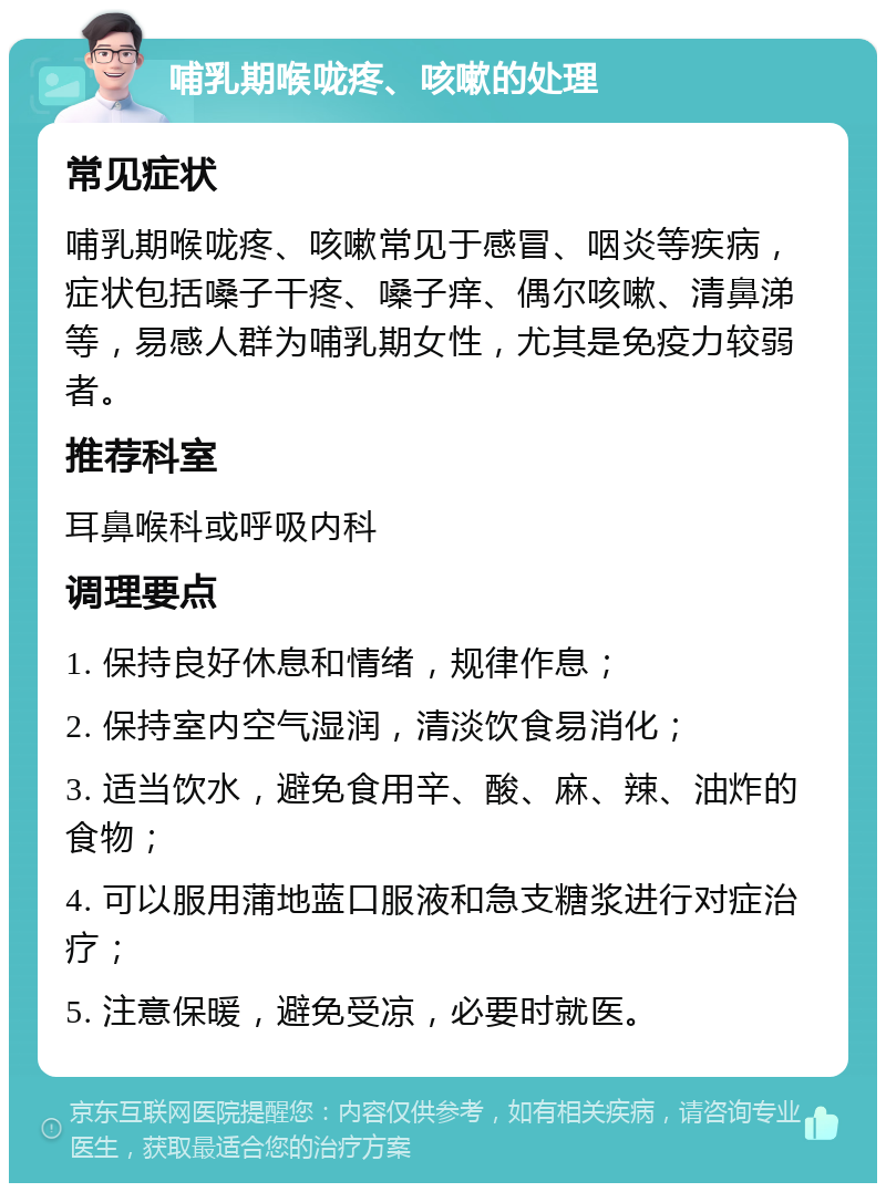 哺乳期喉咙疼、咳嗽的处理 常见症状 哺乳期喉咙疼、咳嗽常见于感冒、咽炎等疾病，症状包括嗓子干疼、嗓子痒、偶尔咳嗽、清鼻涕等，易感人群为哺乳期女性，尤其是免疫力较弱者。 推荐科室 耳鼻喉科或呼吸内科 调理要点 1. 保持良好休息和情绪，规律作息； 2. 保持室内空气湿润，清淡饮食易消化； 3. 适当饮水，避免食用辛、酸、麻、辣、油炸的食物； 4. 可以服用蒲地蓝口服液和急支糖浆进行对症治疗； 5. 注意保暖，避免受凉，必要时就医。