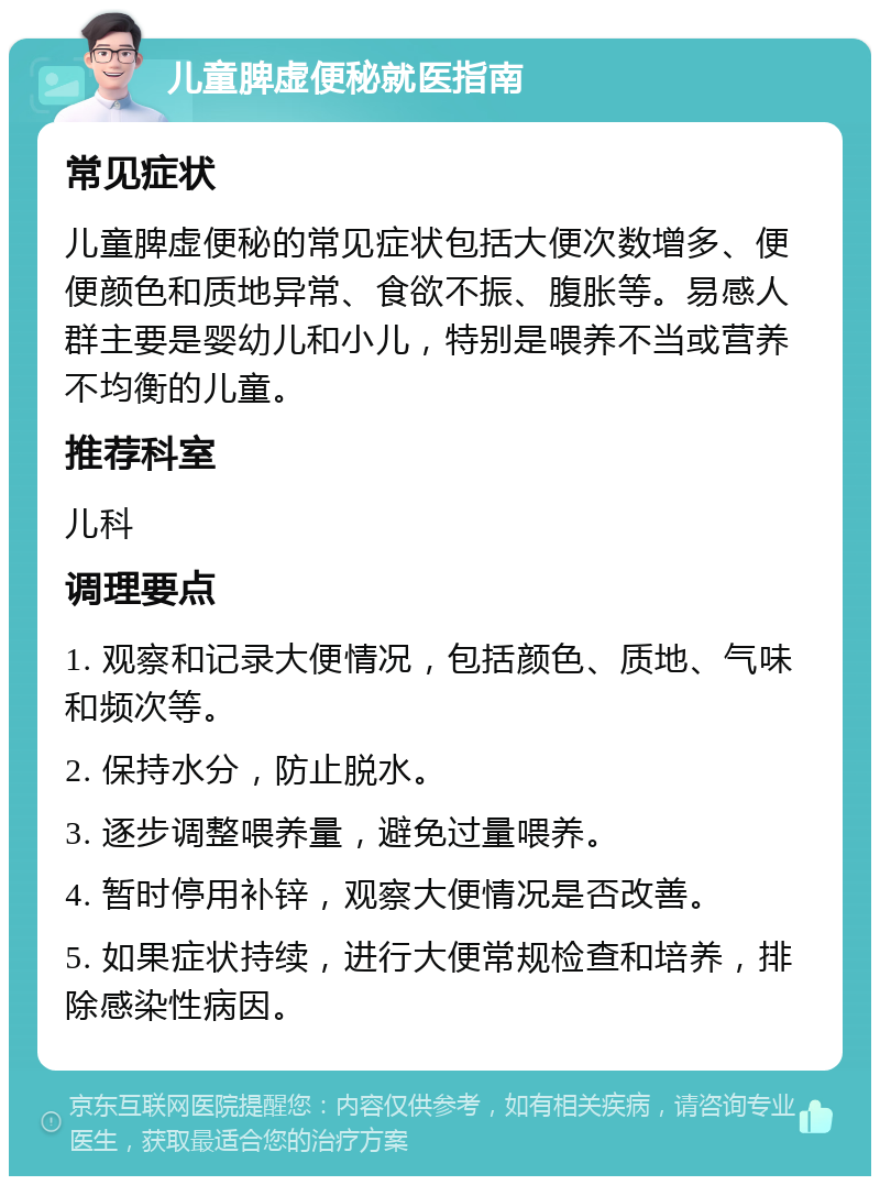 儿童脾虚便秘就医指南 常见症状 儿童脾虚便秘的常见症状包括大便次数增多、便便颜色和质地异常、食欲不振、腹胀等。易感人群主要是婴幼儿和小儿，特别是喂养不当或营养不均衡的儿童。 推荐科室 儿科 调理要点 1. 观察和记录大便情况，包括颜色、质地、气味和频次等。 2. 保持水分，防止脱水。 3. 逐步调整喂养量，避免过量喂养。 4. 暂时停用补锌，观察大便情况是否改善。 5. 如果症状持续，进行大便常规检查和培养，排除感染性病因。